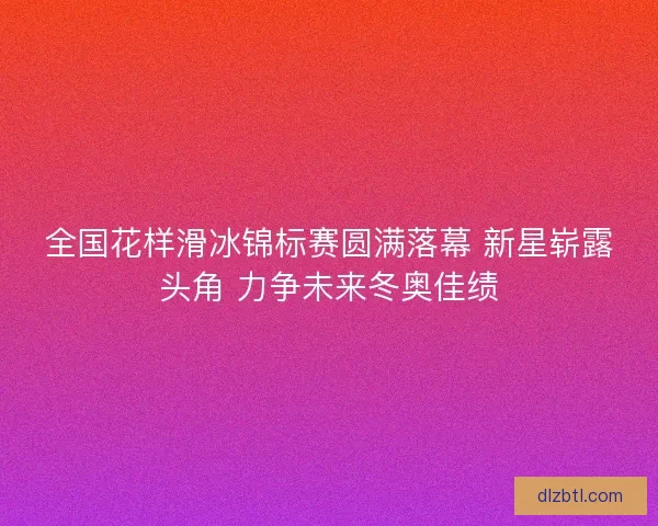 全国花样滑冰锦标赛圆满落幕 新星崭露头角 力争未来冬奥佳绩