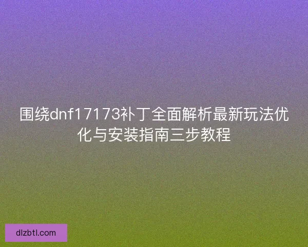 围绕dnf17173补丁全面解析最新玩法优化与安装指南三步教程