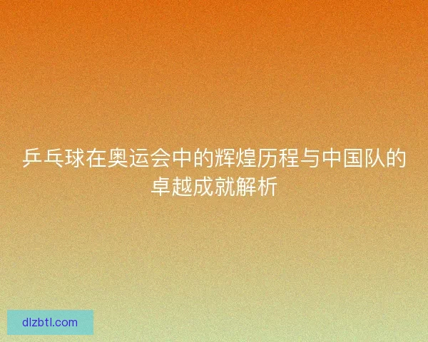乒乓球在奥运会中的辉煌历程与中国队的卓越成就解析