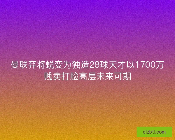 曼联弃将蜕变为独造28球天才以1700万贱卖打脸高层未来可期