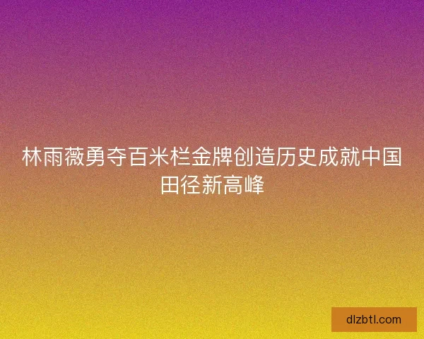 林雨薇勇夺百米栏金牌创造历史成就中国田径新高峰