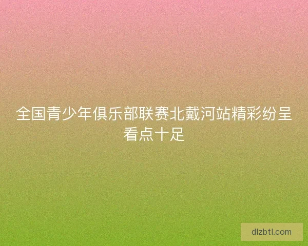 全国青少年俱乐部联赛北戴河站精彩纷呈看点十足