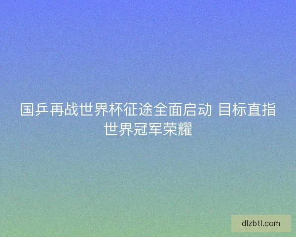 国乒再战世界杯征途全面启动 目标直指世界冠军荣耀