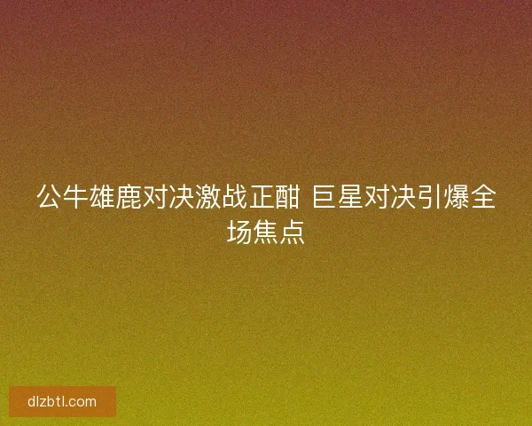 公牛雄鹿对决激战正酣 巨星对决引爆全场焦点
