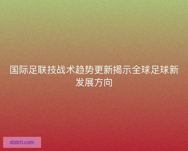 国际足联技战术趋势更新揭示全球足球新发展方向